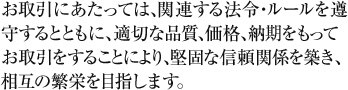 お取引にあたっては、関連する法令・ルールを遵守するとともに、適切な品質、価格、納期をもってお取引をすることにより、堅固な信頼関係を築き、相互の繁栄を目指します。