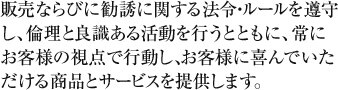 販売ならびに勧誘に関する法令・ルールを遵守し、倫理と良識ある活動を行うとともに、常にお客様の視点で行動し、お客様に喜んでいただける商品とサービスを提供します。