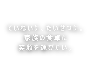 ていねいに、たいせつに。家族の食卓に笑顔を運びたい。