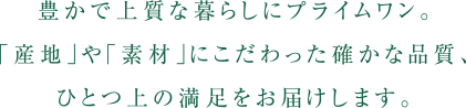 豊かで上質な暮らしにプライムワン。「産地」や「素材」にこだわった確かな品質、ひとつ上の満足をお届けします。