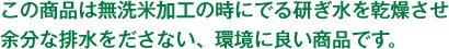 この商品は無洗米加工の時にでる研ぎ水を乾燥させ余分な排水をださない、環境に良い商品です。