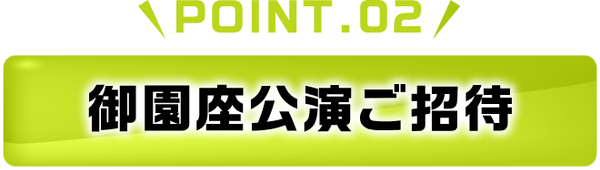 POINT.02 御園座公演ご招待