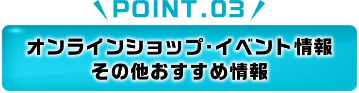 POINT.03 オンラインショップ・イベント情報 その他おすすめ情報