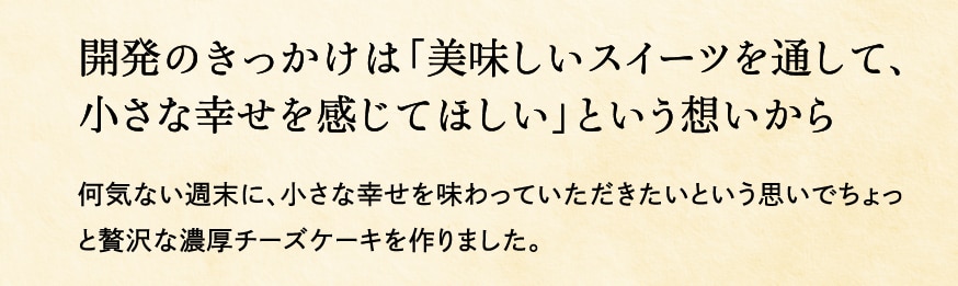 開発のきっかけは「美味しいスイーツを通して、小さな幸せを感じてほしい」という想いから 何気ない週末に、小さな幸せを味わっていただきたいという思いでちょっと贅沢な濃厚チーズケーキを作りました。