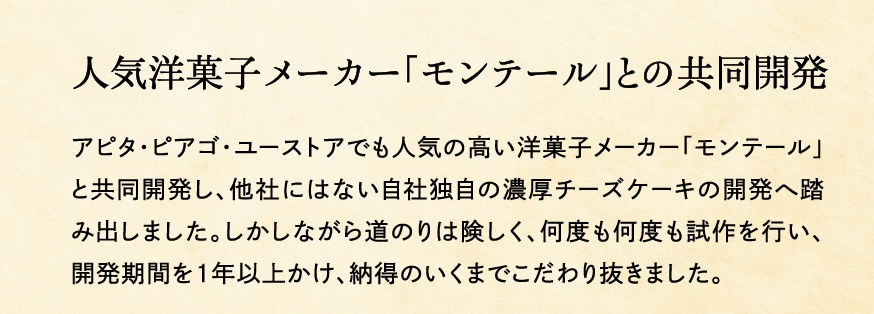 人気洋菓子メーカー「モンテール」との共同開発 アピタ・ピアゴ・ユーストアでも人気の高い洋菓子メーカー「モンテール」と共同開発し、他社にはない自社独自の濃厚チーズケーキの開発へ踏み出しました。しかしながら道のりは険しく、何度も何度も試作を行い、開発期間を１年以上かけ、納得のいくまでこだわり抜きました。