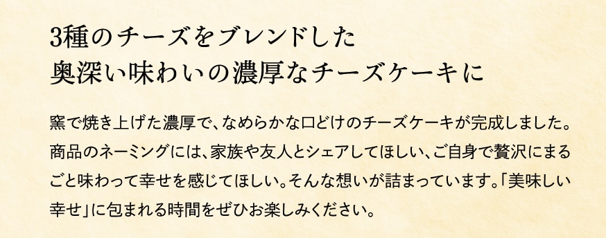 ４種のチーズをブレンドした奥深い味わいの濃厚なチーズケーキに 窯で焼き上げた濃厚で、なめらかな口どけのチーズケーキが完成しました。商品のネーミングには、家族や友人とシェアしてほしい、ご自身で贅沢にまるごと味わって幸せを感じてほしい。そんな想いが詰まっています。「美味しい幸せ」に包まれる時間をぜひお楽しみください。