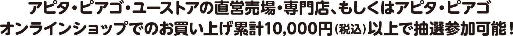 アピタ・ピアゴ・ユーストアの直営売場・専門店、もしくはアピタ・ピアゴオンラインショップでのお買い上げ累計10,000円（税込）以上で抽選参加可能！