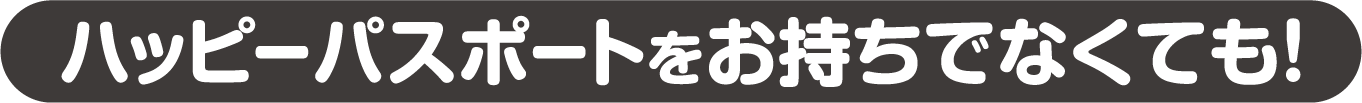 ハッピーパスポートをお持ちでなくても!