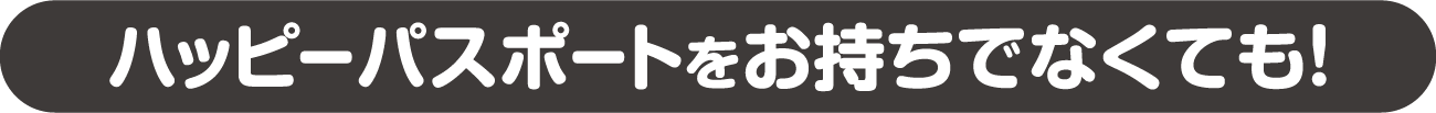 ハッピーパスポートをお持ちでなくても!