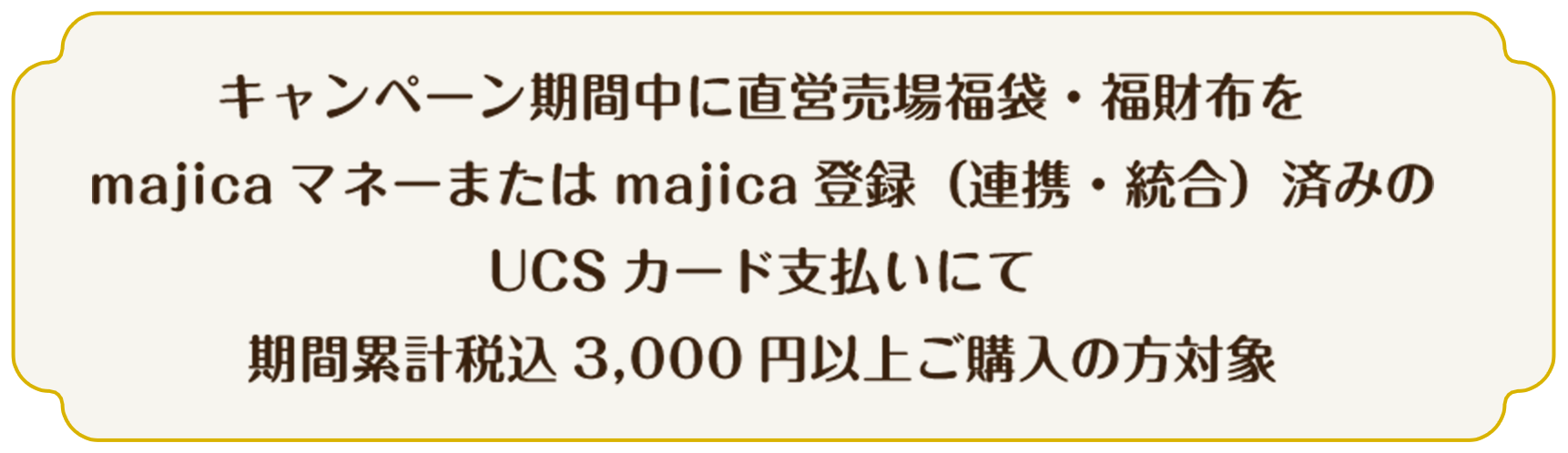 キャンペーン期間中に直営売場福袋・福財布をmajicaマネーまたはmajica登録（連携・統合）済みのUCSカード支払いにて期間累計税込3,000円以上ご購入の方対象