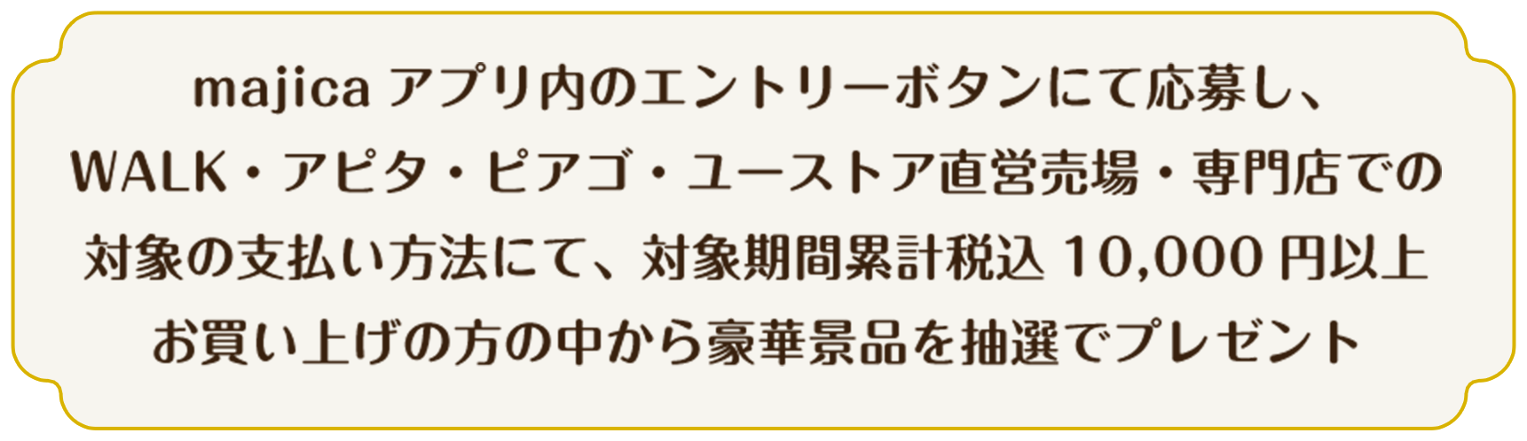 majicaアプリ内のエントリーボタンにて応募し、WALK・アピタ・ピアゴ・ユーストア直営売場・専門店での対象の支払い方法にて、対象期間累計税込 10,000円以上お買い上げの方の中から豪華景品を抽選でプレゼント