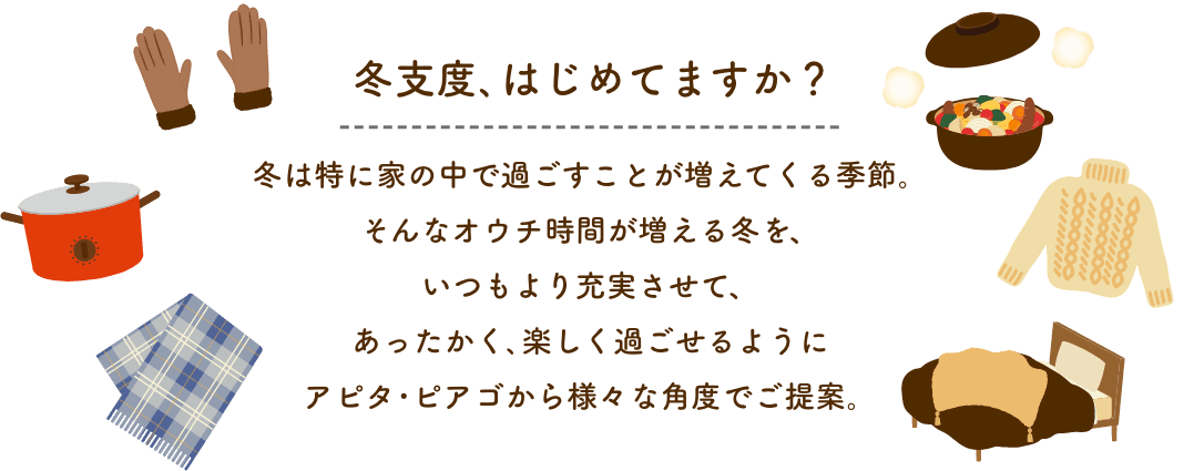 冬支度、はじめてますか？ 冬は特に家の中で過ごすことが増えてくる季節。そんなオウチ時間が増える冬をいつもより充実させて、あったかく、楽しくすごせるように、アピタ・ピアゴから様々な角度でご提案。