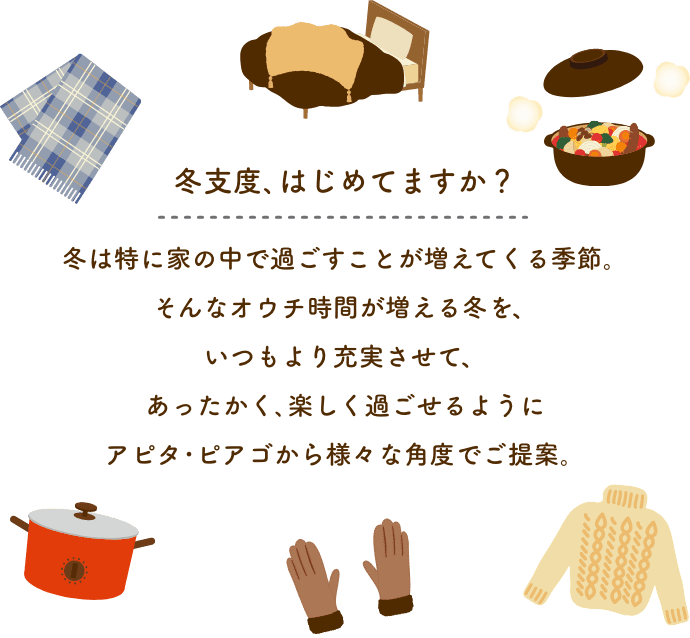 冬支度、はじめてますか？ 冬は特に家の中で過ごすことが増えてくる季節。そんなオウチ時間が増える冬をいつもより充実させて、あったかく、楽しくすごせるように、アピタ・ピアゴから様々な角度でご提案。