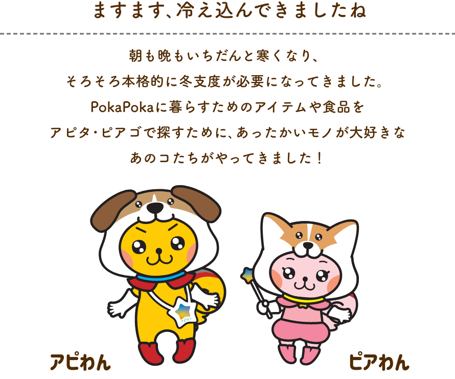 冬支度、はじめてますか？ 冬は特に家の中で過ごすことが増えてくる季節。そんなオウチ時間が増える冬をいつもより充実させて、あったかく、楽しくすごせるように、アピタ・ピアゴから様々な角度でご提案。