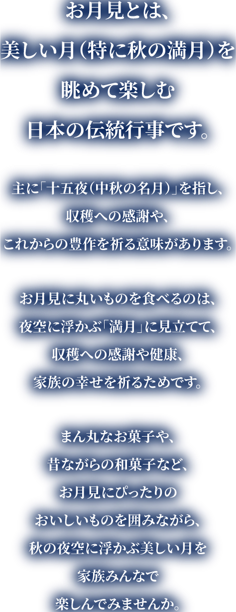 お月見とは、美しい月（特に秋の満月）を眺めて楽しむ日本の伝統行事です。主に「十五夜（中秋の名月）」を指し、収穫への感謝や、これからの豊作を祈る意味があります。お月見に丸いものを食べるのは、夜空に浮かぶ「満月」に見立てて、収穫への感謝や健康、家族の幸せを祈るためです。まん丸なお菓子や、昔ながらの和菓子など、お月見にぴったりのおいしいものを囲みながら、秋の夜空に浮かぶ美しい月を家族みんなで楽しんでみませんか。