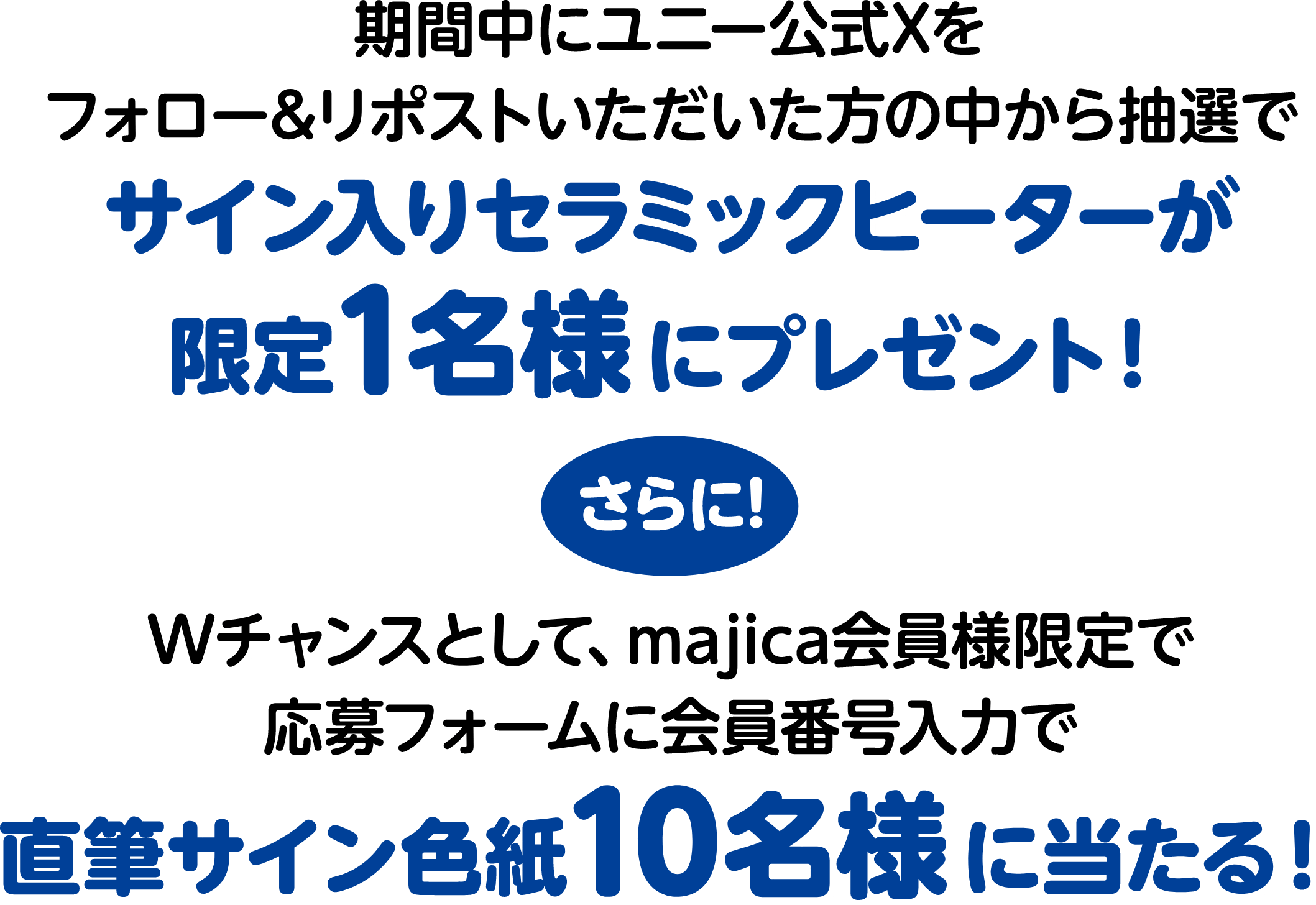 期間中にユニー公式Xをフォロー&リポストいただいた方の中から抽選でサイン入りセラミックヒーターが限定1名様にプレゼント！ さらに！Wチャンスとして、majica会員様限定で応募フォームに会員番号入力で直筆サイン色紙10名様に当たる！