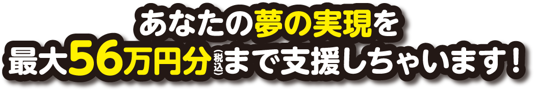 あなたの夢の実現を最大56万円分まで支援しちゃいます!