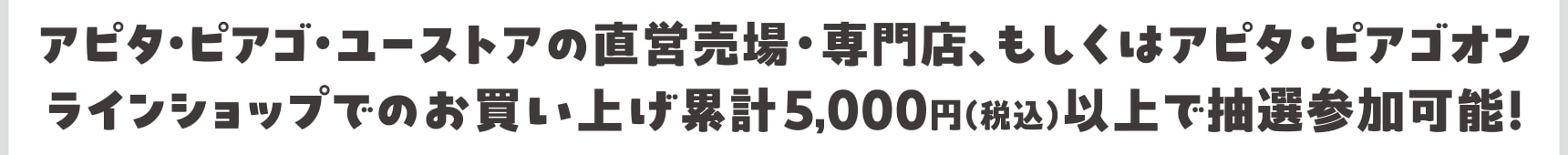 アピタ・ピアゴ・ユーストアの直営売場・専門店、もしくはアピタ・ピアゴオンラインショップでのお買い上げ累計5,000円（税込）以上で抽選参加可能！ 