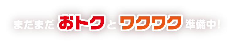 まだまだおトクとワクワク準備中