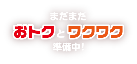 まだまだおトクとワクワク準備中