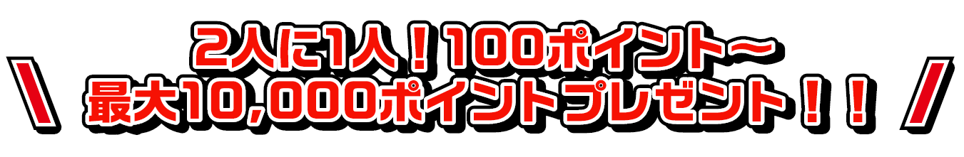 ①2人に1人！100ポイント～最大10,000ポイントプレゼント！！