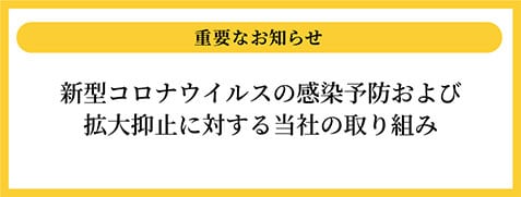 重要なお知らせ 新型コロナウイルスの感染防止および拡大防止に対する当社の取り組み