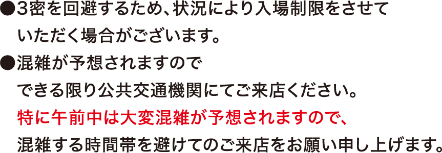 ●3密を回避するため、状況により入場制限をさせていただく場合がございます。●混雑が予想されますので、できる限り公共交通機関にてご来店ください。特に午前中は大変混雑が予想されますので、混雑する時間帯を避けてのご来店をお願い申し上げます。