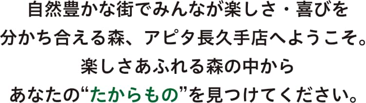 自然豊かな街でみんなが楽しさ・喜びを分かち合える森、アピタ長久手店へようこそ。楽しさあふれる森の中から、あなたの”たからもの”を見つけてください。