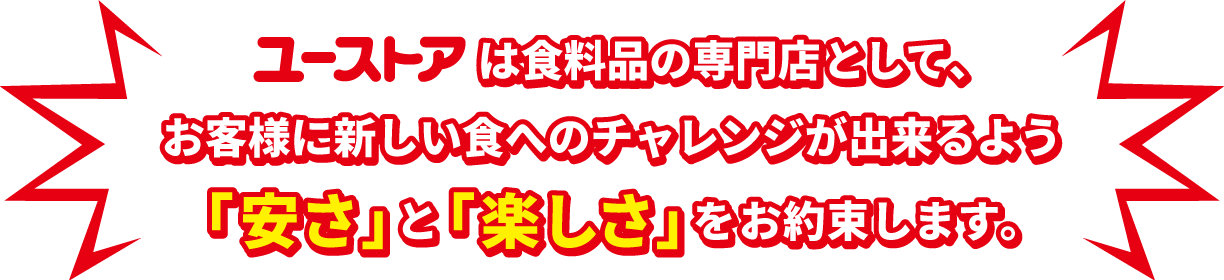 ユーストアは食料品の専門店として、お客様に新しい食へのチャレンジが出来るよう「安さ」と「楽しさ」をお約束します。