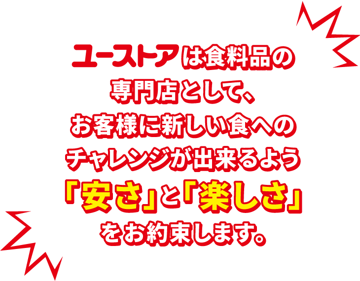 ユーストアは食料品の専門店として、お客様に新しい食へのチャレンジが出来るよう「安さ」と「楽しさ」をお約束します。